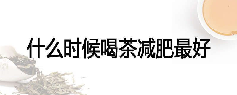 什么时候喝茶减肥最好